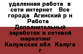 удаленная работа  в сети интернет - Все города, Агинский р-н Работа » Дополнительный заработок и сетевой маркетинг   . Калужская обл.,Калуга г.